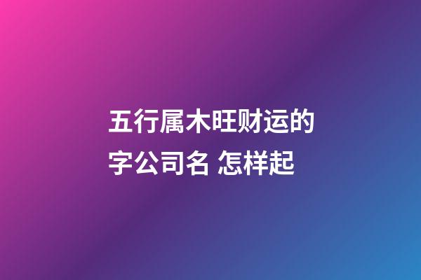 五行属木旺财运的字公司名 怎样起-第1张-公司起名-玄机派